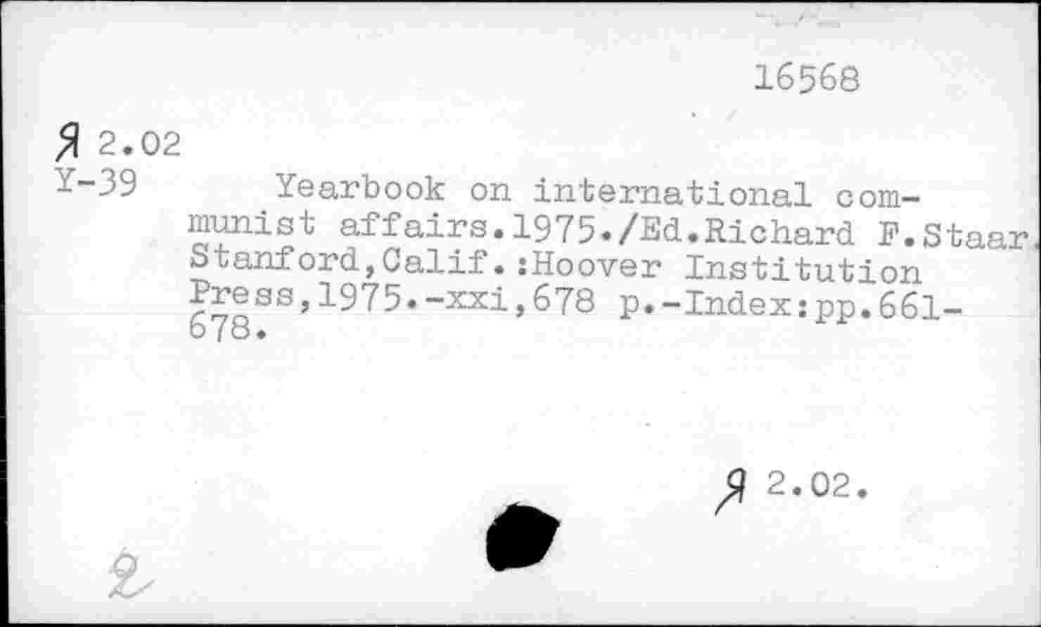 ﻿16568
$ 2.02
Y-39 Yearbook on international communist affairs.1975./Ed.Richard F.Staar Stanford,Calif.:Hoover Institution fress,1975.-xxi,678 p.-Index;pp.661-o (o •
2.02.